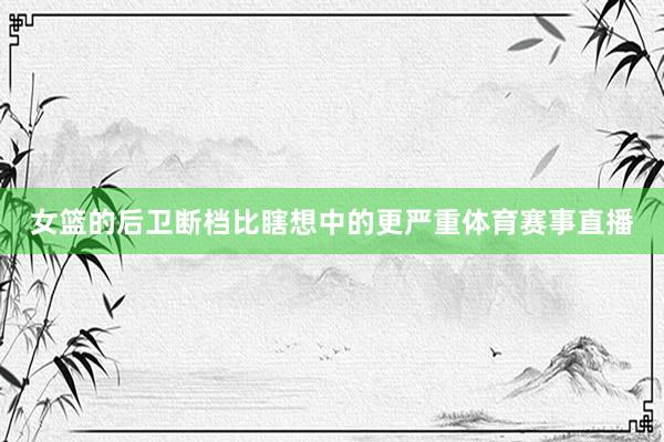 女篮的后卫断档比瞎想中的更严重体育赛事直播