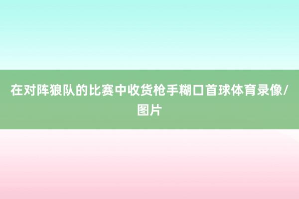 在对阵狼队的比赛中收货枪手糊口首球体育录像/图片