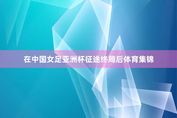 在中国女足亚洲杯征途终局后体育集锦