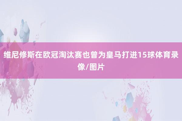 维尼修斯在欧冠淘汰赛也曾为皇马打进15球体育录像/图片