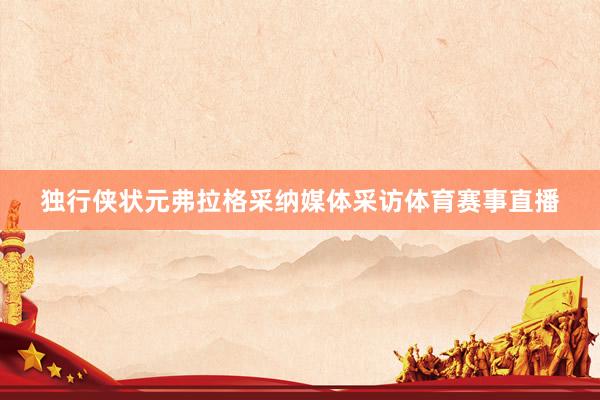 独行侠状元弗拉格采纳媒体采访体育赛事直播