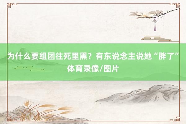 为什么要组团往死里黑？有东说念主说她“胖了”体育录像/图片