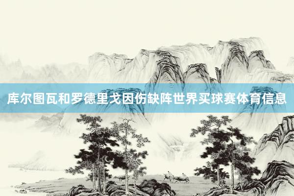 库尔图瓦和罗德里戈因伤缺阵世界买球赛体育信息