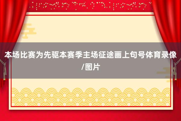本场比赛为先驱本赛季主场征途画上句号体育录像/图片
