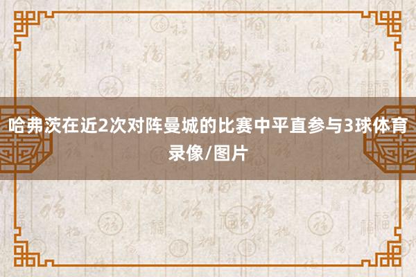 哈弗茨在近2次对阵曼城的比赛中平直参与3球体育录像/图片