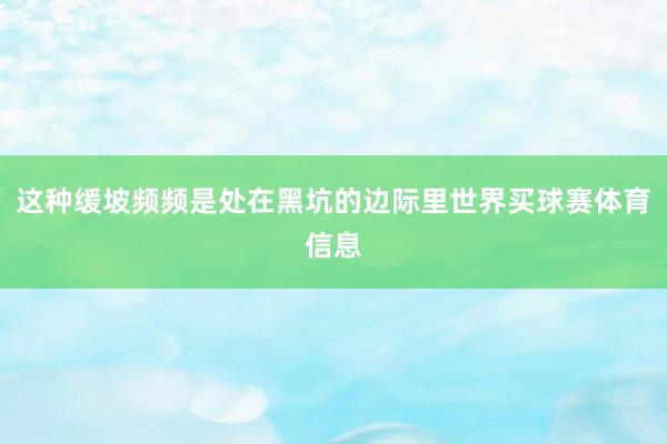 这种缓坡频频是处在黑坑的边际里世界买球赛体育信息