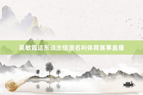 吴敏霞这东谈主恬澹名利体育赛事直播